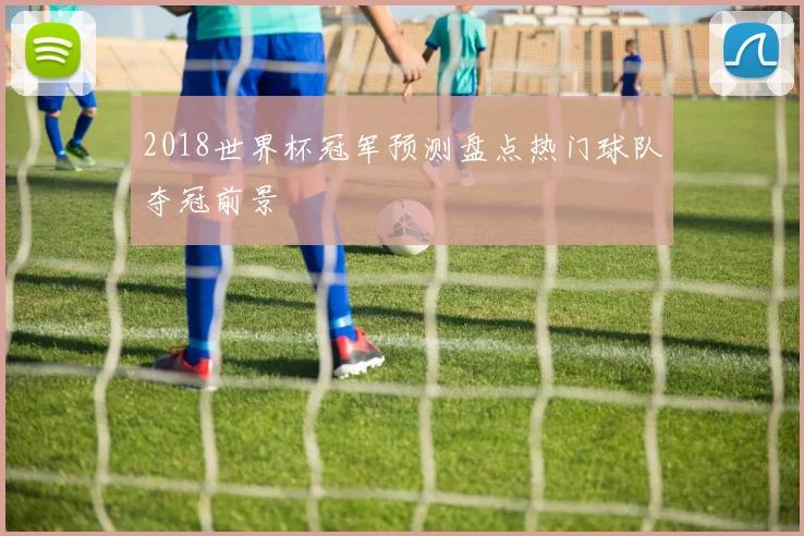 2018世界杯冠军预测盘点热门球队夺冠前景