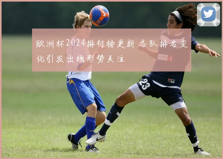 欧洲杯2024排行榜更新 各队排名变化引发出线形势关注
