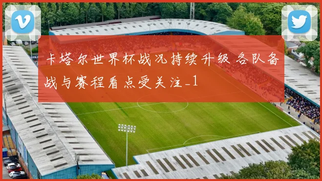 卡塔尔世界杯战况持续升级 各队备战与赛程看点受关注_1
