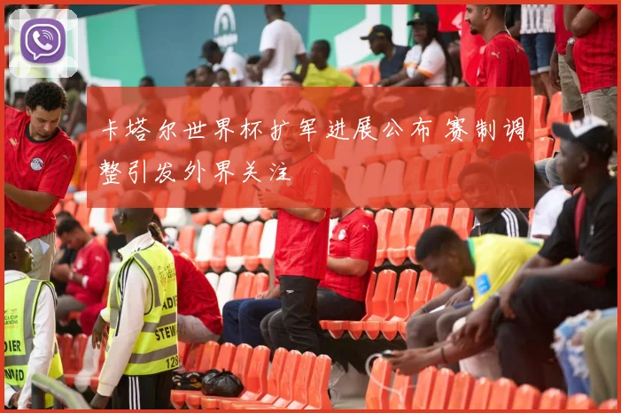 卡塔尔世界杯扩军进展公布 赛制调整引发外界关注