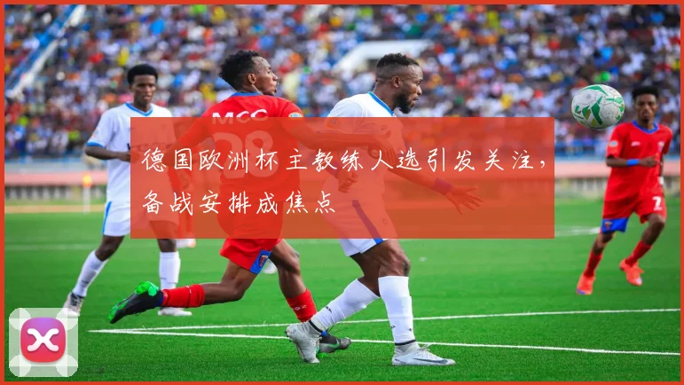 德国欧洲杯主教练人选引发关注，备战安排成焦点