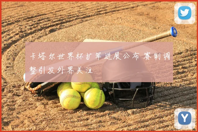 卡塔尔世界杯扩军进展公布 赛制调整引发外界关注