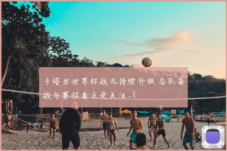 卡塔尔世界杯战况持续升级 各队备战与赛程看点受关注_1